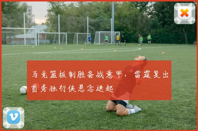 马竞篮板制胜备战意甲,雷霆复出首秀独行