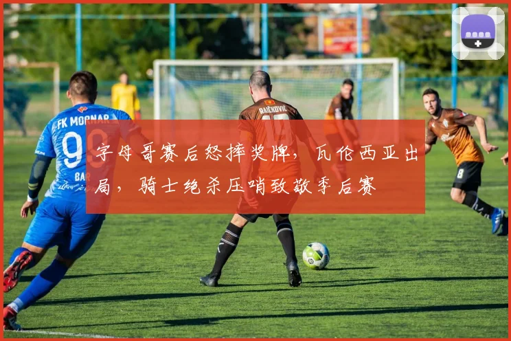 字母哥赛后怒摔奖牌,瓦伦西亚出局,骑士绝