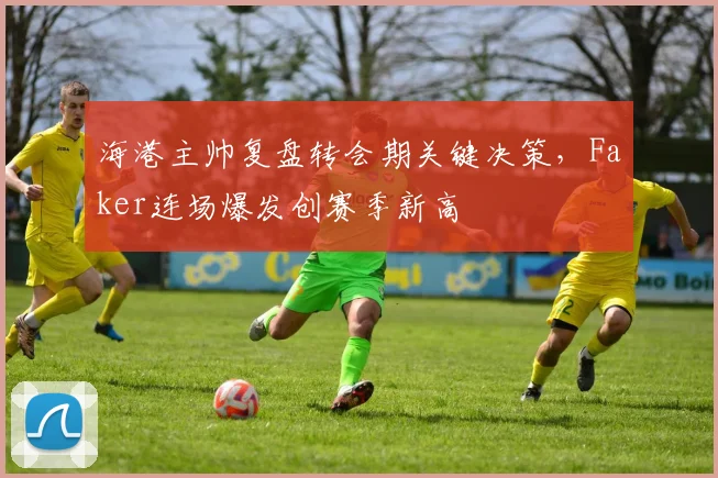 海港主帅复盘转会期关键决策,Faker连场