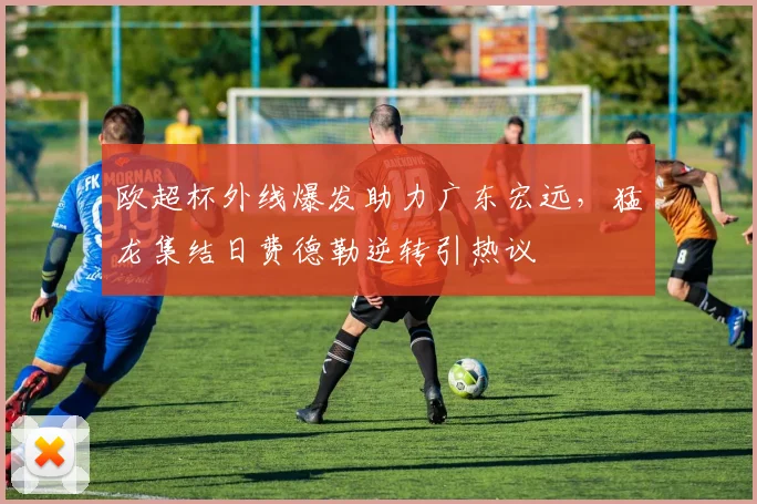 欧超杯外线爆发助力广东宏远,猛龙集结日